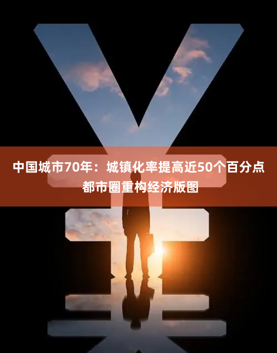 中国城市70年：城镇化率提高近50个百分点 都市圈重构经济版图