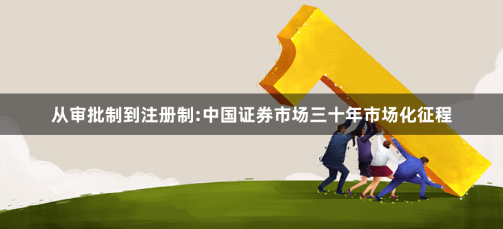 从审批制到注册制:中国证券市场三十年市场化征程