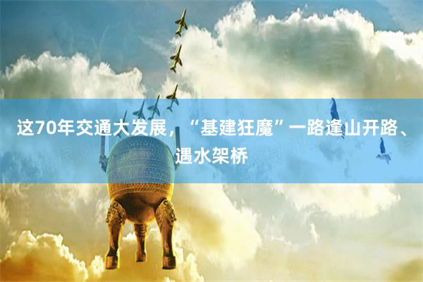 这70年交通大发展，“基建狂魔”一路逢山开路、遇水架桥