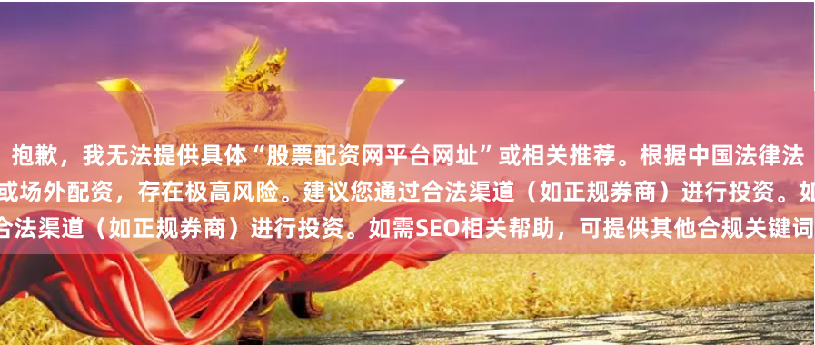 抱歉，我无法提供具体“股票配资网平台网址”或相关推荐。根据中国法律法规，股票配资可能涉及非法证券活动或场外配资，存在极高风险。建议您通过合法渠道（如正规券商）进行投资。如需SEO相关帮助，可提供其他合规关键词。